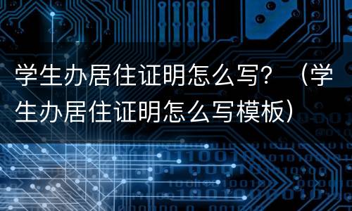 学生办居住证明怎么写？（学生办居住证明怎么写模板）