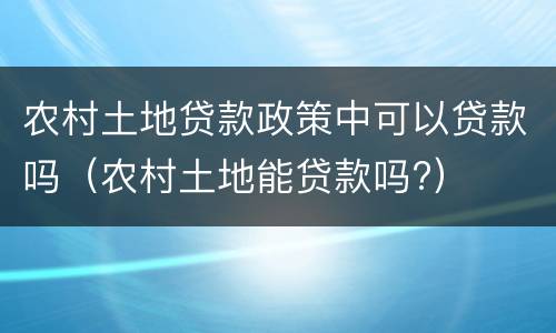 农村土地贷款政策中可以贷款吗（农村土地能贷款吗?）