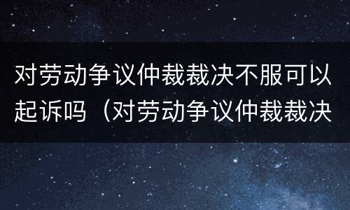 对劳动争议仲裁裁决不服可以起诉吗（对劳动争议仲裁裁决不服可以起诉吗法院）