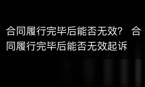 合同履行完毕后能否无效？ 合同履行完毕后能否无效起诉