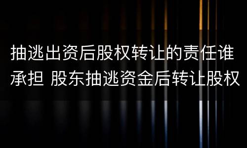 抽逃出资后股权转让的责任谁承担 股东抽逃资金后转让股权后果