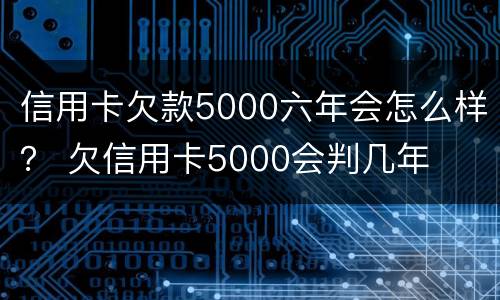 信用卡欠款5000六年会怎么样？ 欠信用卡5000会判几年
