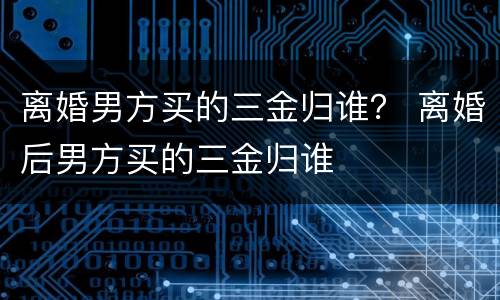 离婚男方买的三金归谁？ 离婚后男方买的三金归谁