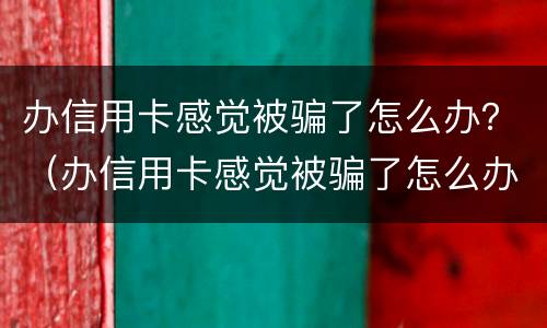 办信用卡感觉被骗了怎么办？（办信用卡感觉被骗了怎么办理）
