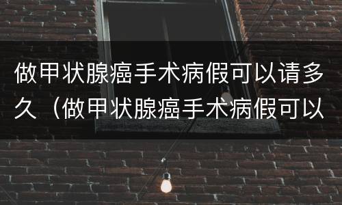 做甲状腺癌手术病假可以请多久（做甲状腺癌手术病假可以请多久的假）