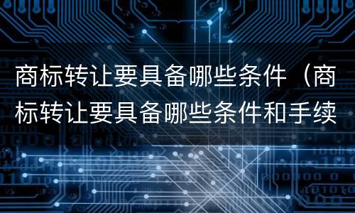 商标转让要具备哪些条件（商标转让要具备哪些条件和手续）