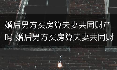 婚后男方买房算夫妻共同财产吗 婚后男方买房算夫妻共同财产吗
