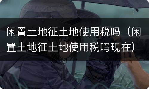 闲置土地征土地使用税吗（闲置土地征土地使用税吗现在）