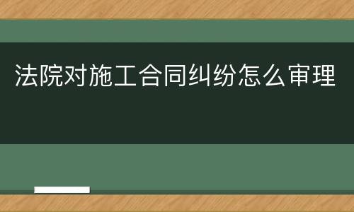 法院对施工合同纠纷怎么审理
