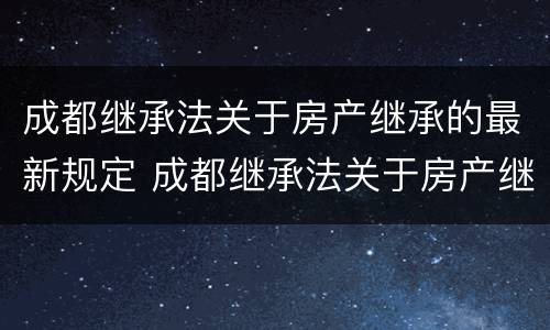 成都继承法关于房产继承的最新规定 成都继承法关于房产继承的最新规定是什么