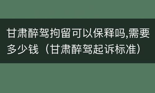 甘肃醉驾拘留可以保释吗,需要多少钱（甘肃醉驾起诉标准）