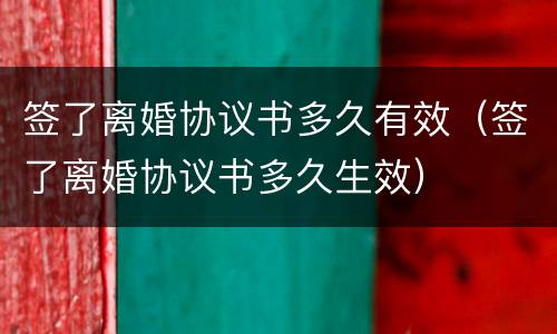 签了离婚协议书多久有效（签了离婚协议书多久生效）