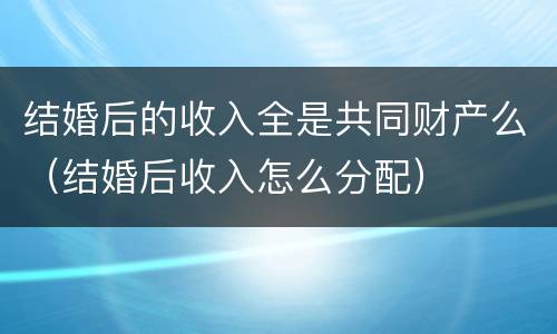 结婚后的收入全是共同财产么（结婚后收入怎么分配）
