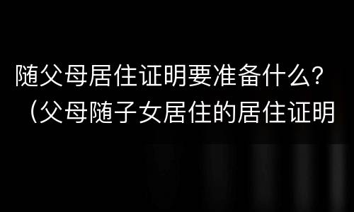 随父母居住证明要准备什么？（父母随子女居住的居住证明）