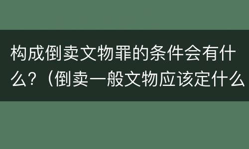 构成倒卖文物罪的条件会有什么?（倒卖一般文物应该定什么罪）