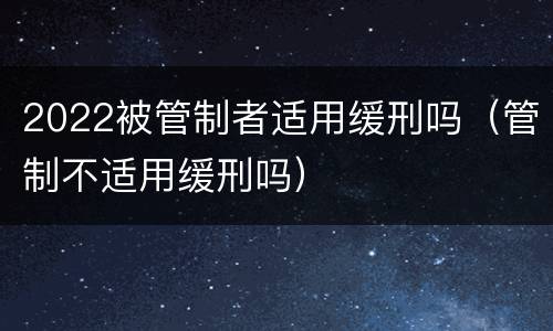2022被管制者适用缓刑吗（管制不适用缓刑吗）
