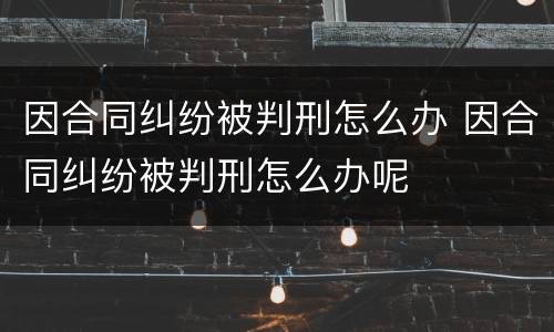 因合同纠纷被判刑怎么办 因合同纠纷被判刑怎么办呢