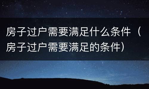 房子过户需要满足什么条件（房子过户需要满足的条件）