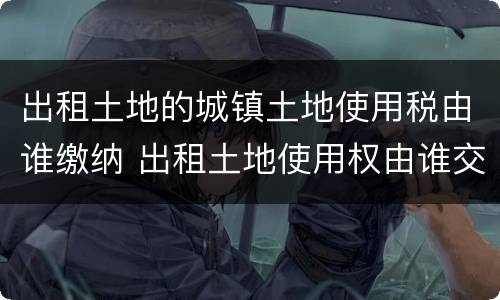 出租土地的城镇土地使用税由谁缴纳 出租土地使用权由谁交城镇土地使用税