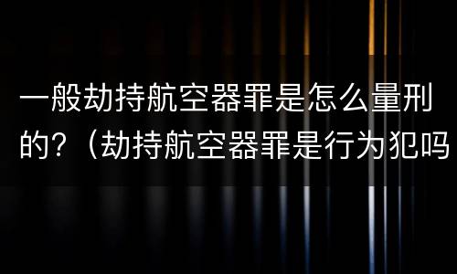 一般劫持航空器罪是怎么量刑的?（劫持航空器罪是行为犯吗）