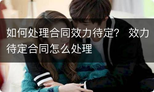 如何处理合同效力待定？ 效力待定合同怎么处理