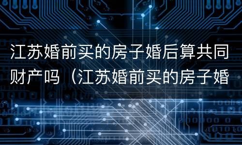 江苏婚前买的房子婚后算共同财产吗（江苏婚前买的房子婚后算共同财产吗）