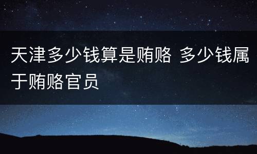 天津多少钱算是贿赂 多少钱属于贿赂官员