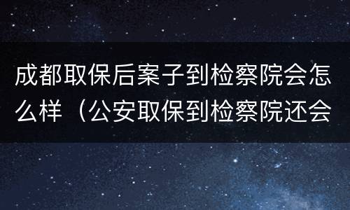 成都取保后案子到检察院会怎么样（公安取保到检察院还会收押吗）