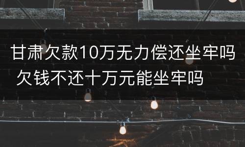 甘肃欠款10万无力偿还坐牢吗 欠钱不还十万元能坐牢吗