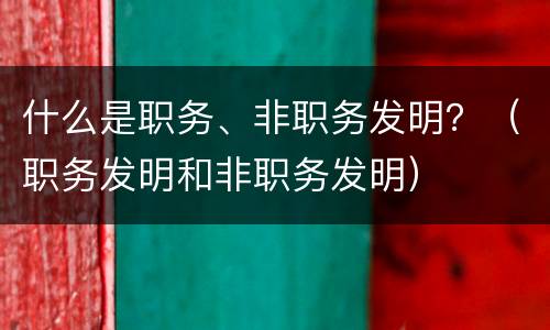什么是职务、非职务发明？（职务发明和非职务发明）
