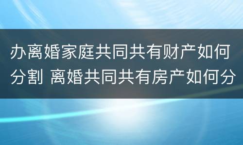办离婚家庭共同共有财产如何分割 离婚共同共有房产如何分配