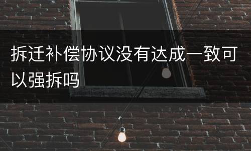 拆迁补偿协议没有达成一致可以强拆吗