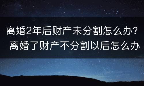 离婚2年后财产未分割怎么办？ 离婚了财产不分割以后怎么办