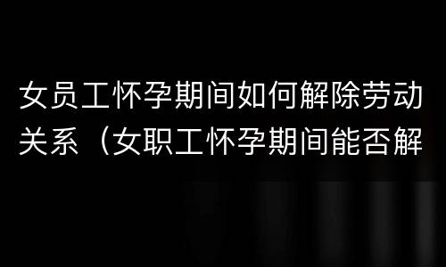 女员工怀孕期间如何解除劳动关系（女职工怀孕期间能否解除劳动合同）