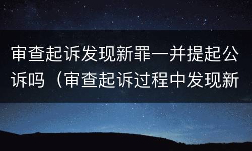 审查起诉发现新罪一并提起公诉吗（审查起诉过程中发现新的犯罪事实）