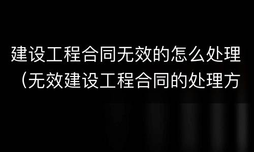 建设工程合同无效的怎么处理（无效建设工程合同的处理方法一般有五种）