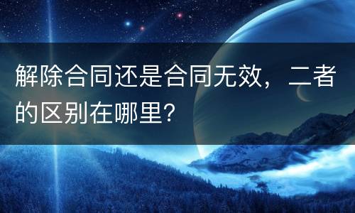 解除合同还是合同无效，二者的区别在哪里？