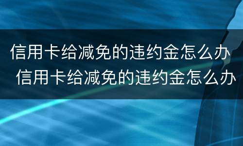 信用卡给减免的违约金怎么办 信用卡给减免的违约金怎么办理