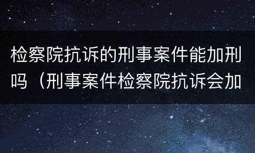 检察院抗诉的刑事案件能加刑吗（刑事案件检察院抗诉会加刑吗?）
