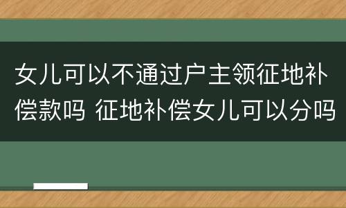 女儿可以不通过户主领征地补偿款吗 征地补偿女儿可以分吗?