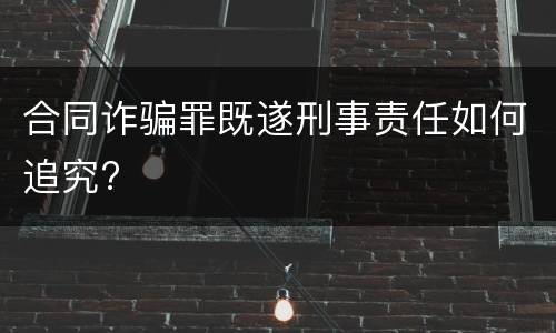 合同诈骗罪既遂刑事责任如何追究?