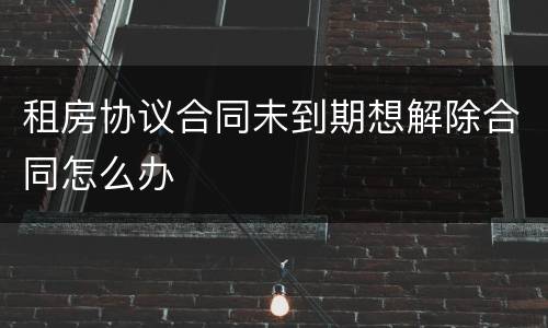 租房协议合同未到期想解除合同怎么办