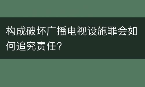 构成破坏广播电视设施罪会如何追究责任?