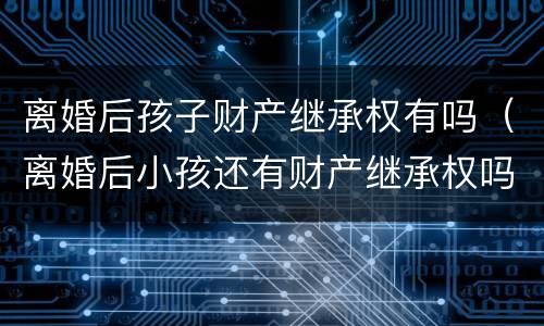 离婚后孩子财产继承权有吗（离婚后小孩还有财产继承权吗）