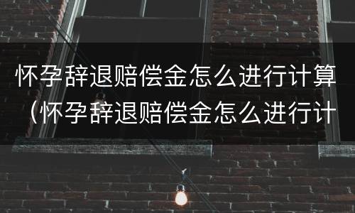 怀孕辞退赔偿金怎么进行计算（怀孕辞退赔偿金怎么进行计算的）