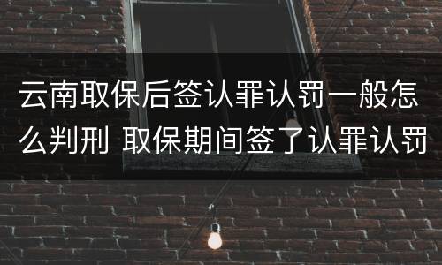 云南取保后签认罪认罚一般怎么判刑 取保期间签了认罪认罚会不会被起诉