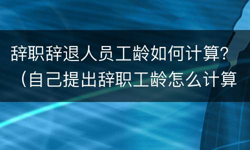 辞职辞退人员工龄如何计算？（自己提出辞职工龄怎么计算）