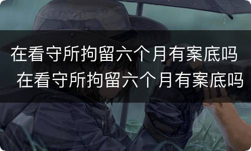 在看守所拘留六个月有案底吗 在看守所拘留六个月有案底吗怎么办