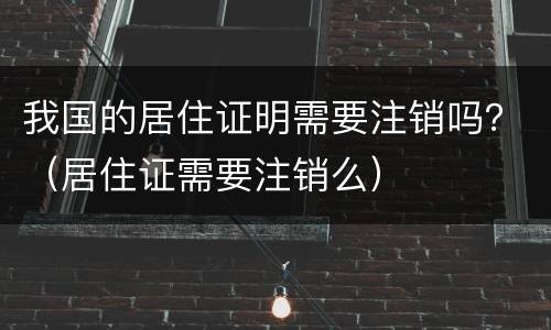 我国的居住证明需要注销吗？（居住证需要注销么）