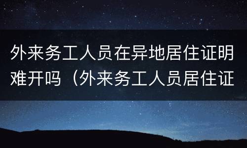 外来务工人员在异地居住证明难开吗（外来务工人员居住证明怎么开）